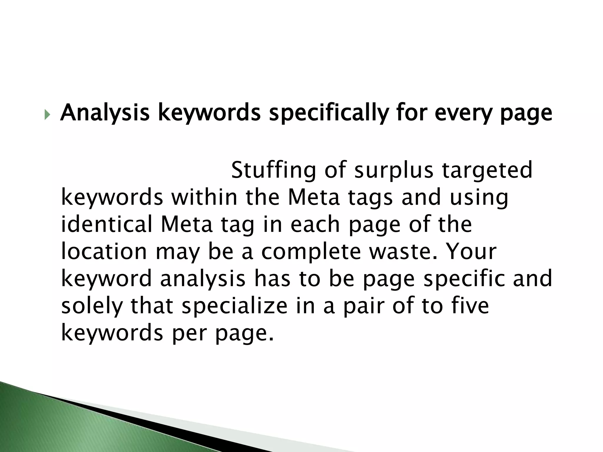 Analysis keywords specifically for every page                        Stuffing of surplus targeted keywords within the Meta tags and using identical Meta tag in each page of the location may be a complete waste. Your keyword analysis has to be page specific and solely that specialize in a pair of to five keywords per page.