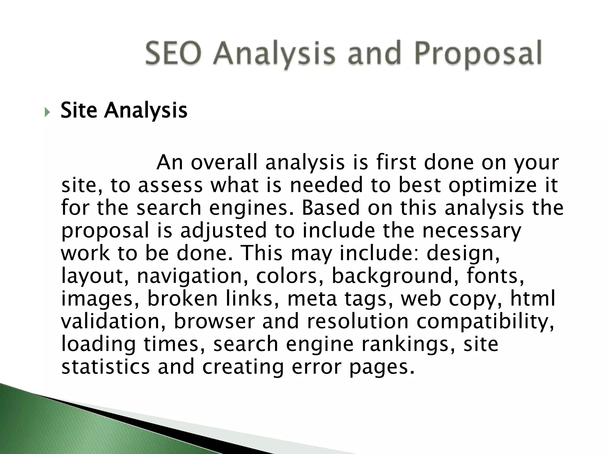 Site Analysis                  An overall analysis is first done on your site, to assess what is needed to best optimize it for the search engines. Based on this analysis the proposal is adjusted to include the necessary work to be done. This may include: design, layout, navigation, colors, background, fonts, images, broken links, meta tags, web copy, html validation, browser and resolution compatibility, loading times, search engine rankings, site statistics and creating error pages.           SEO Analysis and Proposal