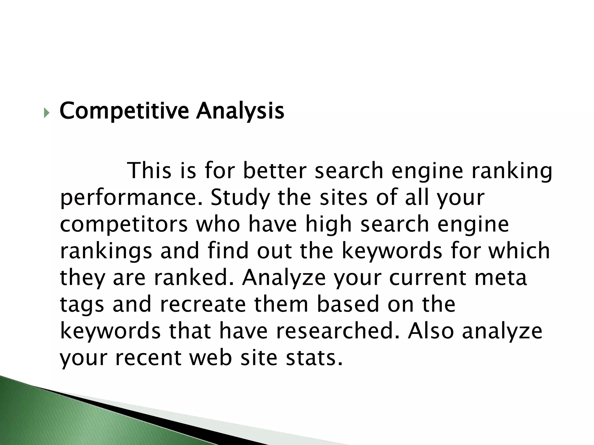Competitive Analysis             This is for better search engine ranking performance. Study the sites of all your competitors who have high search engine rankings and find out the keywords for whichthey are ranked. Analyze your current meta tags and recreate them based on the keywords that have researched. Also analyze your recent web site stats.