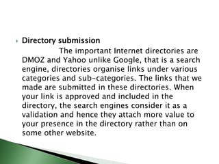 Directory submission                  The important Internet directories are DMOZ and Yahoo unlike Google, that is a search engine, directories organise links under various categories and sub-categories. The links that we made are submitted in these directories. When your link is approved and included in the directory, the search engines consider it as a validation and hence they attach more value to your presence in the directory rather than on some other website.