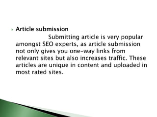 Article submission                    Submitting article is very popular amongst SEO experts, as article submission not only gives you one-way links from relevant sites but also increases traffic. These articles are unique in content and uploaded in most rated sites.