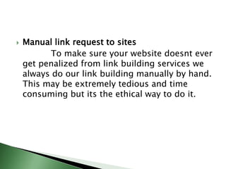 Manual link request to sites             To make sure your website doesnt ever get penalized from link building services we always do our link building manually by hand. This may be extremely tedious and time consuming but its the ethical way to do it.