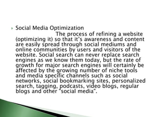 Social Media Optimization                          The process of refining a website (optimizing it) so that it’s awareness and content are easily spread through social mediums and online communities by users and visitors of the website. Social search can never replace search engines as we know them today, but the rate of growth for major search engines will certainly be affected by the growing number of niche tools and media specific channels such as social networks, social bookmarking sites, personalized search, tagging, podcasts, video blogs, regular blogs and other "social media".