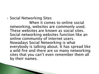 Social Networking Sites                   When it comes to online social networking, websites are commonly used. These websites are known as social sites. Social networking websites function like an online community of internet users. Nowadays Social Networking is what everybody is talking about. It has spread like a wild fire and there are so many networking sites that you can’t even remember them all by their names.