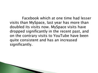 Facebook which at one time had lesser visits than MySpace, last year has more than doubled its visits now. MySpace visits have dropped significantly in the recent past, and on the contrary visits to YouTube have been quite consistent and has an increased significantly. 