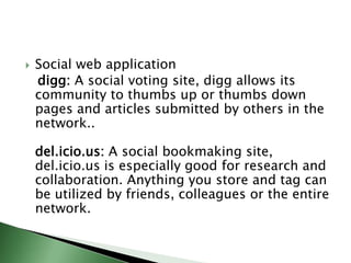 Social web applicationdigg: A social voting site, digg allows its community to thumbs up or thumbs down pages and articles submitted by others in the network.. del.icio.us: A social bookmaking site, del.icio.us is especially good for research and collaboration. Anything you store and tag can be utilized by friends, colleagues or the entire network. 