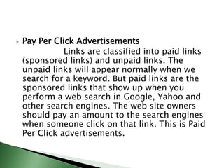 Pay Per Click Advertisements                  Links are classified into paid links (sponsored links) and unpaid links. The unpaid links will appear normally when we search for a keyword. But paid links are the sponsored links that show up when you perform a web search in Google, Yahoo and other search engines. The web site owners should pay an amount to the search engines when someone click on that link. This is Paid Per Click advertisements.
