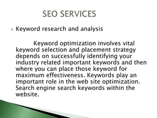 Keyword research and analysis            Keyword optimization involves vital keyword selection and placement strategy depends on successfully identifying your industry related important keywords and then where you can place those keyword for maximum effectiveness. Keywords play an important role in the web site optimization. Search engine search keywords within the website.             SEO SERVICES