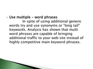 Use multiple - word phrases            In spite of using additional generic words try and use synonyms or "long tail" keywords. Analysis has shown that multi word phrases are capable of bringing additional traffic to your web site instead of highly competitive main keyword phrases.