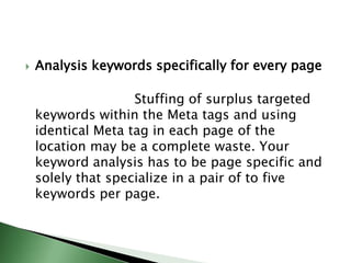 Analysis keywords specifically for every page                        Stuffing of surplus targeted keywords within the Meta tags and using identical Meta tag in each page of the location may be a complete waste. Your keyword analysis has to be page specific and solely that specialize in a pair of to five keywords per page.