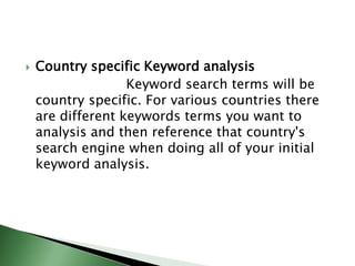 Country specific Keyword analysis                        Keyword search terms will be country specific. For various countries there are different keywords terms you want to analysis and then reference that country's search engine when doing all of your initial keyword analysis.