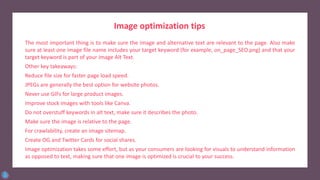 The most important thing is to make sure the image and alternative text are relevant to the page. Also make
sure at least one image file name includes your target keyword (for example, on_page_SEO.png) and that your
target keyword is part of your image Alt Text.
Other key takeaways:
Reduce file size for faster page load speed.
JPEGs are generally the best option for website photos.
Never use GIFs for large product images.
Improve stock images with tools like Canva.
Do not overstuff keywords in alt text, make sure it describes the photo.
Make sure the image is relative to the page.
For crawlability, create an image sitemap.
Create OG and Twitter Cards for social shares.
Image optimization takes some effort, but as your consumers are looking for visuals to understand information
as opposed to text, making sure that one image is optimized is crucial to your success.
Image optimization tips
 