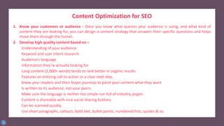 Content Optimization for SEO
1. Know your customers or audience - Once you know what queries your audience is using, and what kind of
content they are looking for, you can design a content strategy that answers their specific questions and helps
move them through the funnel.
2. Develop high quality content based on –
Understanding of your audience
Keyword and user intent research
Audience’s language
Information they’re actually looking for
Long content (1,000+ words) tends to rank better in organic results
Features an enticing call to action or a clear next step.
Know your readers and their buyer journeys to point your content what they want
Is written to its audience, not your peers.
Make sure the language is neither too simple nor full of industry jargon.
Content is shareable with nice social sharing buttons
Can be scanned quickly.
Use short paragraphs, callouts, bold text, bullet points, numbered lists, quotes & so.
 