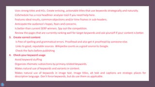 Uses strong titles and H1s. Create enticing, actionable titles that use keywords strategically and naturally.
CoSchedule has a nice headliner analyzer tool if you need help here.
Features ideal results, common objections and/or time frames in sub-headers.
Anticipate the audience’s hopes, fears and concerns.
Is better than current SERP winners. Spy out the competition.
Review the pages that are currently ranking well for target keywords and ask yourself if your content is better.
3. Create correct content
Is free of spelling and grammatical errors. Proofread and also get it proofread by someone else.
Links to good, reputable sources. Wikipedia counts as a good source to Google.
Check the facts before publishing
4. Check your keyword usage
Avoid keyword stuffing
Organizes thematic subsections by primary related keywords.
Makes natural use of keywords and variants in content.
Makes natural use of keywords in image text. Image titles, alt text and captions are strategic places for
descriptive language. Don’t force keywords, but do use them as applicable.
 