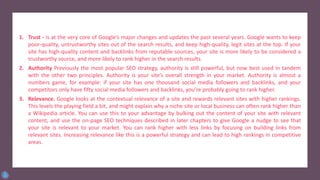 1. Trust - is at the very core of Google’s major changes and updates the past several years. Google wants to keep
poor-quality, untrustworthy sites out of the search results, and keep high-quality, legit sites at the top. If your
site has high-quality content and backlinks from reputable sources, your site is more likely to be considered a
trustworthy source, and more likely to rank higher in the search results.
2. Authority Previously the most popular SEO strategy, authority is still powerful, but now best used in tandem
with the other two principles. Authority is your site’s overall strength in your market. Authority is almost a
numbers game, for example: if your site has one thousand social media followers and backlinks, and your
competitors only have fifty social media followers and backlinks, you’re probably going to rank higher.
3. Relevance. Google looks at the contextual relevance of a site and rewards relevant sites with higher rankings.
This levels the playing field a bit, and might explain why a niche site or local business can often rank higher than
a Wikipedia article. You can use this to your advantage by bulking out the content of your site with relevant
content, and use the on-page SEO techniques described in later chapters to give Google a nudge to see that
your site is relevant to your market. You can rank higher with less links by focusing on building links from
relevant sites. Increasing relevance like this is a powerful strategy and can lead to high rankings in competitive
areas.
 