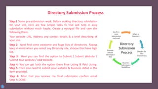 Directory Submission Process
Step:1 Some pre-submission work. Before making directory submission
for your site, here are few simple tasks to that will help in easy
submission without much hassle. Create a notepad file and save the
following there.
Your website URL, Address and contact details & a brief describing of
your site.
Step 2: Next find some awesome and huge lists of directories. Always
keep in mind when you select any Directory site, choose that have high
DA.
Step 3: Here you can find the option to Submit / Submit Website /
Submit Your Website / Add Website.
Step 4: You can get both the option there Free Listing & Paid Listing
Step 5: Then you need to submit your website & business detail in the
form provided.
Step 6: After that you receive the final submission confirm email
Step 7: DONE
 