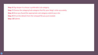 Step: 6 Dig deeper to choose a preferable sub-category.
Step: 7 Choose the category/sub-category that fits your blog’s niche accurately.
Step: 8 Once you found the appropriate sub category submit your site.
Step: 9 Fill on the details from the notepad file you just created.
Step: 10 Submit.
 