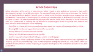 Article Submission
Article submission is the process of submitting an article related to your website or business to high quality
websites which accepts free article submission. The purpose of doing article submission is to increase the visibility
and the popularity of your website. When it comes to online article directories, you can choose between free and
paid websites. The purpose of publishing articles remains the same regardless of whether you are doing it for free
or paying for them. The general guidelines for posting articles are also similar across the range of article submission
sites. So, it comes down to selecting the top websites for submitting your article to optimize their potential and
make the most of this method for online marketing.
Publishing to a free article submission website or even a paid one involves a few steps you have to follow:
Creating SEO-friendly and keyword-rich content for your articles
Finding the top 100 article submission websites
Submit article link to as many websites as possible
Use the resource box to provide a link to your website or landing page.
The ideal strategy to follow is restricting your list to the websites for article submission that have a high PageRank.
That way, you are assured of having a large number of people reading the content you have posted. Before you
select an article submission website for posting, it is a great idea to go over the best options available to you, both
paid and free.
 