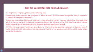 Tips for Successful PDF File Submission
In hiking the indexing rate, please use the following tips:
Converting scanned PDFs into text using OCR or Adobe Acrobat Optical Character Recognition (OCR) is important
to allow search engines to read files.
A good title for the PDF document is essential. It must defend the content’s context adequately. Also separating
words in the PDF text with dashes than spaces or underbars are also very crucial. This is because search Engines
prefer dashes as words tend to break up in filenames while the algorithm is at work.
PDF files not only improve online presence but also help in attracting potential customers to business sites. A
major outcome of PDF submission is link diversity as a majority of the websites are linked to social media, blogs,
and article directories.
 