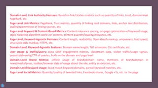 Domain-Level, Link Authority Features: Based on link/citation metrics such as quantity of links, trust, domain-level
PageRank, etc.
Page-Level Link Metrics: PageRank, Trust metrics, quantity of linking root domains, links, anchor text distribution,
quality/spamminess of linking sources, etc.
Page-Level Keyword & Content-Based Metrics: Content relevance scoring, on-page optimization of keyword usage,
topic-modeling algorithm scores on content, content quantity/quality/relevance, etc.
Page-Level, Keyword-Agnostic Features: Content length, readability, Open Graph markup, uniqueness, load speed,
structured data markup, HTTPS, etc.
Domain-Level, Keyword-Agnostic Features: Domain name length, TLD extension, SSL certificate, etc.
User Usage & Traffic/Query: Data SERP engagement metrics, clickstream data, Visitor traffic/usage signals,
quantity/diversity/CTR of queries, both on the domain and page level
Domain-Level Brand Metrics: Offline usage of brand/domain name, mentions of brand/domain in
news/media/press, toolbar/browser data of usage about the site, entity association, etc.
Domain-Level Keyword Usage: Exact-match keyword domains, partial-keyword matches, etc.
Page-Level Social Metrics: Quantity/quality of tweeted links, Facebook shares, Google +1s, etc. to the page
 