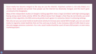 Social media has become integral to the way we use the Internet. Important content is not only linked, it is
shared, liked, tweeted and pinned. How people use the Internet has drastically changed, and this hasn’t gone
unnoticed at the Googleplex.
Many of the independent studies on Google’s ranking algorithm show a large correlation with high-ranking pages
having strong social media activity. While the official stance from Google is that they do not directly use social
signals in their algorithm, the SEO community pretty much agrees it is certainly a factor in achieving rankings.
Not only can you use social media to build social activity to increase your overall SEO strength, you can use social
media to regularly create backlinks that are free and easy to build. It also increases referral traffic back to your
site and engages previous customers. As a rule, social media should be a part of every SEO project, or even every
marketing project.
 