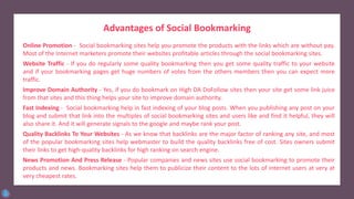 Advantages of Social Bookmarking
Online Promotion - Social bookmarking sites help you promote the products with the links which are without pay.
Most of the Internet marketers promote their websites profitable articles through the social bookmarking sites.
Website Traffic - If you do regularly some quality bookmarking then you get some quality traffic to your website
and if your bookmarking pages get huge numbers of votes from the others members then you can expect more
traffic.
Improve Domain Authority - Yes, if you do bookmark on High DA DoFollow sites then your site get some link juice
from that sites and this thing helps your site to improve domain authority.
Fast Indexing - Social bookmarking help in fast indexing of your blog posts. When you publishing any post on your
blog and submit that link into the multiples of social bookmarking sites and users like and find it helpful, they will
also share it. And it will generate signals to the google and maybe rank your post.
Quality Backlinks To Your Websites - As we know that backlinks are the major factor of ranking any site, and most
of the popular bookmarking sites help webmaster to build the quality backlinks free of cost. Sites owners submit
their links to get high-quality backlinks for high ranking on search engine.
News Promotion And Press Release - Popular companies and news sites use social bookmarking to promote their
products and news. Bookmarking sites help them to publicize their content to the lots of internet users at very at
very cheapest rates.
 