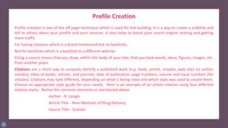 Profile Creation
Profile creation is one of the off page technique which is used for link building. It is a way to create a visibility and
tell to others about your profile and your services. It also helps to boost your search engine ranking and getting
more traffic.
For having citations which is a brand mentioned but no backlinks.
Not for backlinks which is a backlink to a different website.
Citing a source means that you show, within the body of your text, that you took words, ideas, figures, images, etc.
from another place.
Citations are a short way to uniquely identify a published work (e.g. book, article, chapter, web site) viz author
name(s), titles of books, articles, and journals, date of publication, page numbers, volume and issue numbers (for
articles). Citations may look different, depending on what is being cited and which style was used to create them.
Choose an appropriate style guide for your needs. Here is an example of an article citation using four different
citation styles. Notice the common elements as mentioned above:
Author - R. Langer
Article Title - New Methods of Drug Delivery
Source Title - Science
 