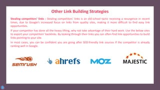 Other Link Building Strategies
Stealing competitors’ links : Stealing competitors’ links is an old-school tactic receiving a resurgence in recent
times, due to Google’s increased focus on links from quality sites, making it more difficult to find easy link
opportunities.
If your competitor has done all the heavy lifting, why not take advantage of their hard work. Use the below sites
to export your competitors’ backlinks. By looking through their links you can often find link opportunities to build
links pointing to your site.
In most cases, you can be confident you are going after SEO-friendly link sources if the competitor is already
ranking well in Google.
 