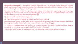 Relationship link building - If you’ve been following the online advice on blogging and link building in the past
couple of years you will have noticed a recurring theme: building relationships with other bloggers in your industry
is a powerful way to earn strong backlinks to your site.
While this strategy is only relevant for users with active blogs on their site, fortunately, creating these relationships
and getting the links is easier than it sounds. Other bloggers in your industry are just as dependent on links as you
are. By linking out in your blog posts to other bloggers you
1) give a valuable backlink to the blogger, and
2) 2) give recognition to the blogger for being an authority in the industry.
Everyone likes recognition, and the law of reciprocity comes into play here, you will find most bloggers are grateful
for being mentioned and happy to link back in a social media post or future blog post.
Try creating or curating popular blog posts into a top-level summary, then send a quick email to the bloggers
mentioned, let them know, and very politely ask for a mention or linkback.
The best part of this strategy is curating blog posts; it is often easier than creating content from scratch.
 