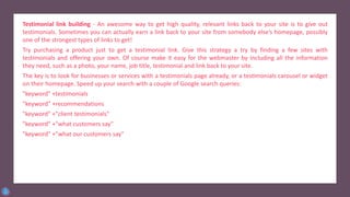 Testimonial link building - An awesome way to get high quality, relevant links back to your site is to give out
testimonials. Sometimes you can actually earn a link back to your site from somebody else’s homepage, possibly
one of the strongest types of links to get!
Try purchasing a product just to get a testimonial link. Give this strategy a try by finding a few sites with
testimonials and offering your own. Of course make it easy for the webmaster by including all the information
they need, such as a photo, your name, job title, testimonial and link back to your site.
The key is to look for businesses or services with a testimonials page already, or a testimonials carousel or widget
on their homepage. Speed up your search with a couple of Google search queries:
"keyword" +testimonials
"keyword" +recommendations
"keyword" +"client testimonials"
"keyword" +"what customers say"
"keyword" +"what our customers say"
 