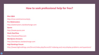 How to seek professional help for free?
Moz Q&A
http://moz.com/community/q
Pro Webmasters
http://webmasters.stackexchange.com
Quora
http://www.quora.com
Stack Overflow
http://stackoverflow.com
Wordpress Answers
http://wordpress.stackexchange.com
High Rankings Forum
http://www.highrankings.com/forum/index.php/forum/67-indexing-and-serp-display-problems-and-questions/
 