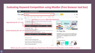 Evaluating Keyword Competition using MozBar (Free browser tool bar)
Install and activate by creating
a user id & password
When you do a search in Google you should see information from MozBar in the SERPs as above
Page Authority, PA = 57
Domain Authority, DA = 67
4914 referring domains
 