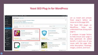 Yoast SEO Plug-in for WordPress
Let us install and activate
Yoast plug-in before we
move on to On-page SEO.
The Yoast SEO plugin on
WordPress helps you
understand how strong each
page is.
It analyzes on-page factors
to help ensure your page is
fully optimized. An added
benefit, it alerts you of any
issues with the page title,
meta description, headings,
images, content, and more.
 