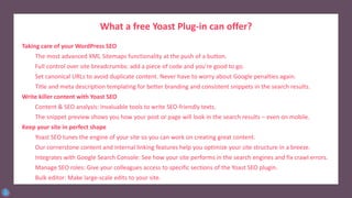 What a free Yoast Plug-in can offer?
Taking care of your WordPress SEO
The most advanced XML Sitemaps functionality at the push of a button.
Full control over site breadcrumbs: add a piece of code and you’re good to go.
Set canonical URLs to avoid duplicate content. Never have to worry about Google penalties again.
Title and meta description templating for better branding and consistent snippets in the search results.
Write killer content with Yoast SEO
Content & SEO analysis: Invaluable tools to write SEO-friendly texts.
The snippet preview shows you how your post or page will look in the search results – even on mobile.
Keep your site in perfect shape
Yoast SEO tunes the engine of your site so you can work on creating great content.
Our cornerstone content and internal linking features help you optimize your site structure in a breeze.
Integrates with Google Search Console: See how your site performs in the search engines and fix crawl errors.
Manage SEO roles: Give your colleagues access to specific sections of the Yoast SEO plugin.
Bulk editor: Make large-scale edits to your site.
 
