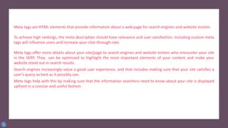Meta tags are HTML elements that provide information about a web page for search engines and website visitors.
To achieve high rankings, the meta description should have relevance and user satisfaction. Including custom meta
tags will influence users and increase your click-through-rate.
Meta tags offer more details about your site/page to search engines and website visitors who encounter your site
in the SERP. They can be optimized to highlight the most important elements of your content and make your
website stand out in search results.
Search engines increasingly value a good user experience, and that includes making sure that your site satisfies a
user’s query as best as it possibly can.
Meta tags help with this by making sure that the information searchers need to know about your site is displayed
upfront in a concise and useful fashion.
 