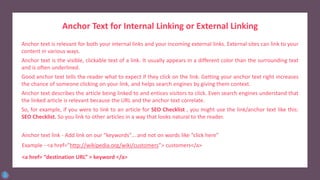 Anchor Text for Internal Linking or External Linking
Anchor text is relevant for both your internal links and your incoming external links. External sites can link to your
content in various ways.
Anchor text is the visible, clickable text of a link. It usually appears in a different color than the surrounding text
and is often underlined.
Good anchor text tells the reader what to expect if they click on the link. Getting your anchor text right increases
the chance of someone clicking on your link, and helps search engines by giving them context.
Anchor text describes the article being linked to and entices visitors to click. Even search engines understand that
the linked article is relevant because the URL and the anchor text correlate.
So, for example, if you were to link to an article for SEO Checklist , you might use the link/anchor text like this:
SEO Checklist. So you link to other articles in a way that looks natural to the reader.
Anchor text link - Add link on our “keywords”… and not on words like “click here”
Example - <a href=”http://wikipedia.org/wiki/customers”> customers</a>
<a href= “destination URL” > keyword </a>
 