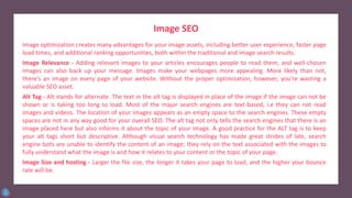 Image SEO
Image optimization creates many advantages for your image assets, including better user experience, faster page
load times, and additional ranking opportunities, both within the traditional and image search results.
Image Relevance - Adding relevant images to your articles encourages people to read them, and well-chosen
images can also back up your message. Images make your webpages more appealing. More likely than not,
there’s an image on every page of your website. Without the proper optimization, however, you’re wasting a
valuable SEO asset.
Alt Tag - Alt stands for alternate. The text in the alt tag is displayed in place of the image if the image can not be
shown or is taking too long to load. Most of the major search engines are text-based, i.e they can not read
images and videos. The location of your images appears as an empty space to the search engines. These empty
spaces are not in any way good for your overall SEO. The alt tag not only tells the search engines that there is an
image placed here but also informs it about the topic of your image. A good practice for the ALT tag is to keep
your alt tags short but descriptive. Although visual search technology has made great strides of late, search
engine bots are unable to identify the content of an image; they rely on the text associated with the images to
fully understand what the image is and how it relates to your content or the topic of your page.
Image Size and hosting - Larger the file size, the longer it takes your page to load, and the higher your bounce
rate will be.
 
