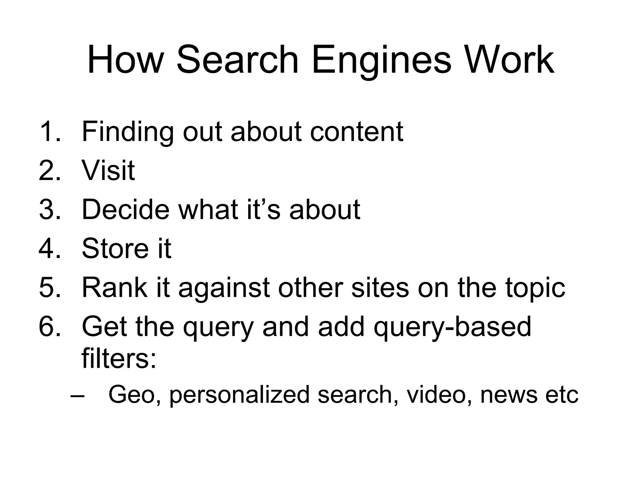 How Search Engines Work Finding out about content Visit  Decide what it’s about Store it Rank it against other sites on the topic Get the query and add query-based filters: Geo, personalized search, video, news etc  