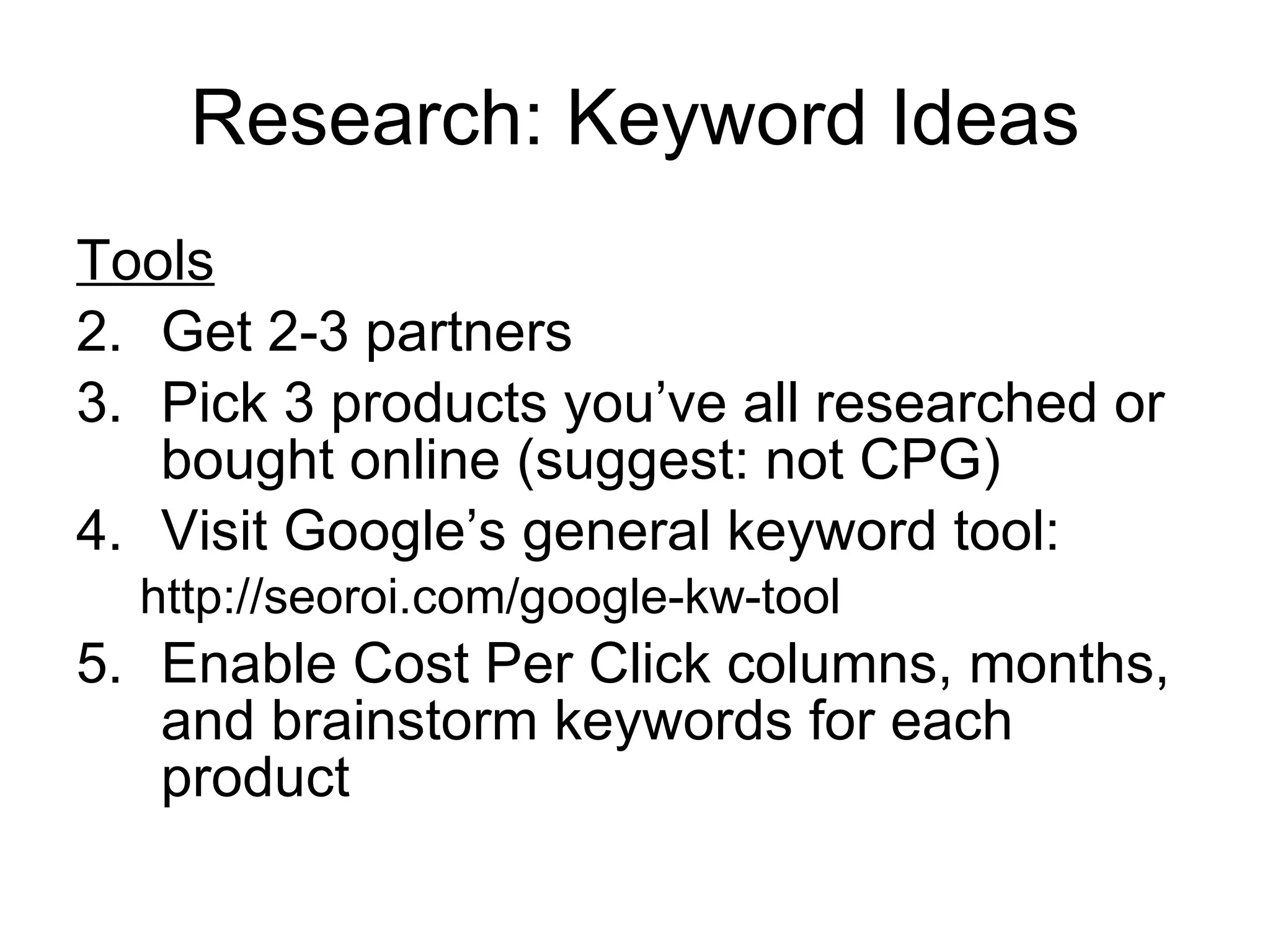 Research: Keyword Ideas Tools Get 2-3 partners Pick 3 products you’ve all researched or bought online (suggest: not CPG) Visit Google’s general keyword tool: http://seoroi.com/google-kw-tool Enable Cost Per Click columns, months, and brainstorm keywords for each product  