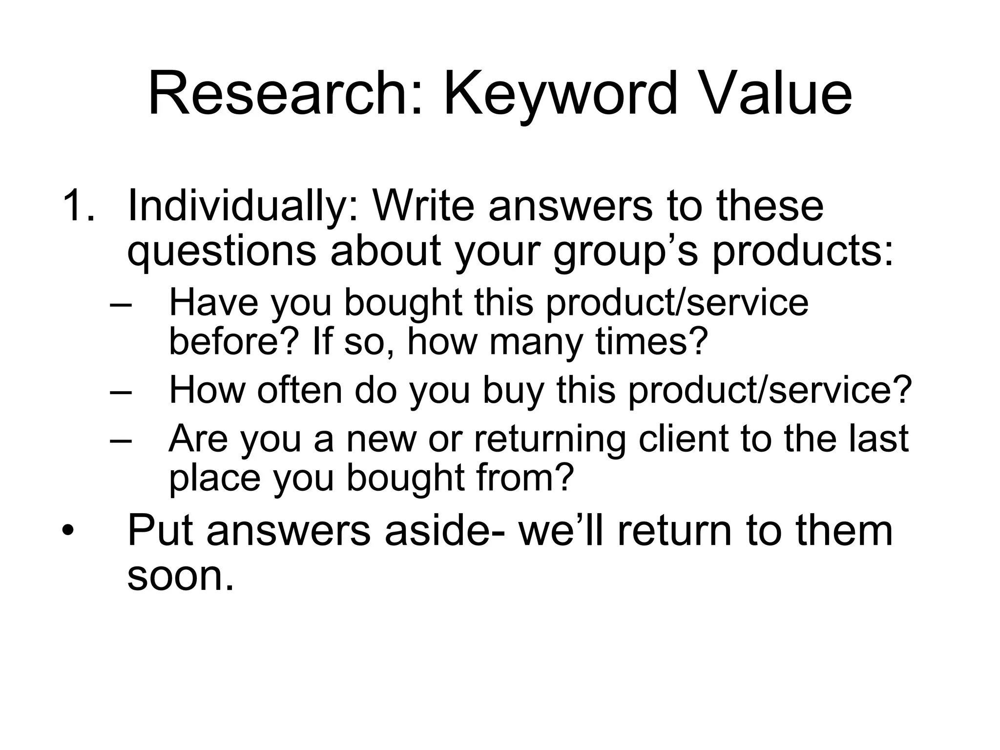 Research: Keyword Value Individually: Write answers to these questions about your group’s products: Have you bought this product/service before? If so, how many times?  How often do you buy this product/service? Are you a new or returning client to the last place you bought from? Put answers aside- we’ll return to them soon.  