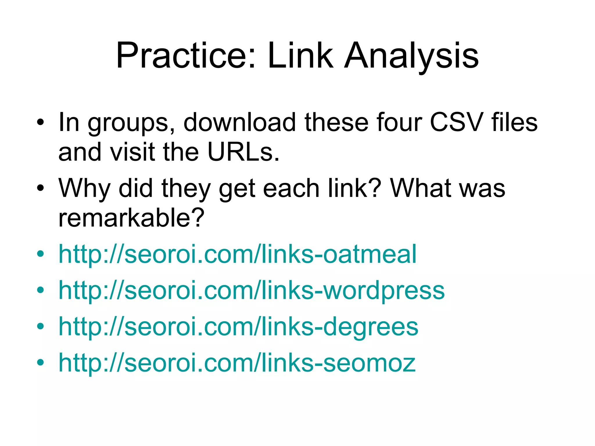 Practice: Link Analysis In groups, download these four CSV files and visit the URLs. Why did they get each link? What was remarkable?  http://seoroi.com/links-oatmeal http://seoroi.com/links-wordpress http://seoroi.com/links-degrees   http://seoroi.com/links-seomoz   