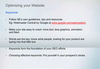 Optimizing your Website
• Follow SE’s own guidelines, tips and resources
Eg: Webmaster Central by Google at www.google.com/webmasters
• Make your site easy to crawl: more text, less graphics, animation
and flash
• Words are the key: know what people, looking for your product are
typing into that little box
• Keywords form the foundation of your SEO efforts
• Choosing effective keywords: Put yourself in your prospect’s shoes
Keywords
 