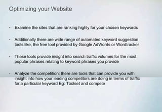 Optimizing your Website
• Examine the sites that are ranking highly for your chosen keywords
• Additionally there are wide range of automated keyword suggestion
tools like, the free tool provided by Google AdWords or Wordtracker
• These tools provide insight into search traffic volumes for the most
popular phrases relating to keyword phrases you provide
• Analyze the competition: there are tools that can provide you with
insight into how your leading competitors are doing in terms of traffic
for a particular keyword Eg: Toolset and compete
 