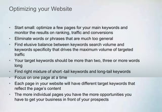 Optimizing your Website
• Start small: optimize a few pages for your main keywords and
monitor the results on ranking, traffic and conversions
• Eliminate words or phrases that are much too general
• Find elusive balance between keywords search volume and
keywords specificity that drives the maximum volume of targeted
traffic
• Your target keywords should be more than two, three or more words
long
• Find right mixture of short -tail keywords and long-tail keywords
• Focus on one page at a time
• Each page in your website will have different target keywords that
reflect the page’s content
• The more individual pages you have the more opportunities you
have to get your business in front of your prospects
 