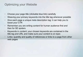 Optimizing your Website
• Choose your page title (clickable blue link) carefully
• Weaving your primary keywords into the title tag whenever possible
• Give each page a unique meta description tag: it can help you to
boost your CTR
• Remember you are writing content for human audience first and
then for SE spiders
• Keywords in content: your chosen keywords are contained in the
title tag and URL and make sure your content is on topic
• Links: quantity and quality of references or links to a page from other
web pages
 