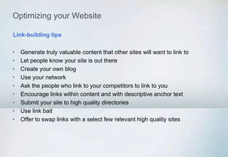 Optimizing your Website
• Generate truly valuable content that other sites will want to link to
• Let people know your site is out there
• Create your own blog
• Use your network
• Ask the people who link to your competitors to link to you
• Encourage links within content and with descriptive anchor text
• Submit your site to high quality directories
• Use link bait
• Offer to swap links with a select few relevant high quality sites
Link-building tips
 