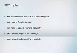 SEO myths
• You should submit your URLs to search engines
• You need a Google sitemap
• You need to update your site frequently
• PPC ads will help/hurt you rankings
• Your site will be banned if you buy links
 
