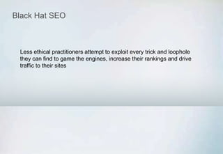 Black Hat SEO
Less ethical practitioners attempt to exploit every trick and loophole
they can find to game the engines, increase their rankings and drive
traffic to their sites
 