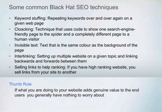 Some common Black Hat SEO techniques
• Keyword stuffing: Repeating keywords over and over again on a
given web page
• Cloacking: Technique that uses code to show one search-engine-
friendly page to the spider and a completely different page to a
human visitor
• Invisible text: Text that is the same colour as the background of the
page
• Interlinking: Setting up multiple website on a given topic and linking
backwards and forwards between them
• Selling links to help ranking: If you have high ranking website, you
sell links from your site to another
Thumb Rule
If what you are doing to your website adds genuine value to the end
users you generally have nothing to worry about
 