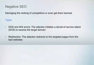 Negative SEO
Damaging the ranking of competitors or even get them banned
Types
• DOS and 404 errors: The attacker initiates a denial-of service attack
(DOS) to swamp the target domain
• Redirection: The attacker redirects to the targeted pages from the
bad websites
 